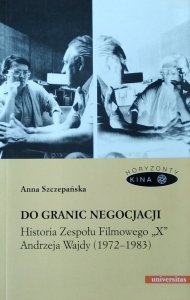 Anna Szczepańska • Do granic negocjacji. Historia Zespołu Filmowego „X” Andrzeja Wajdy (1972-1983)