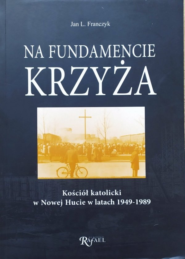 Jan Franczyk Na fundamencie krzyża. Kościół katolicki w Nowej Hucie w latach 1949-1989