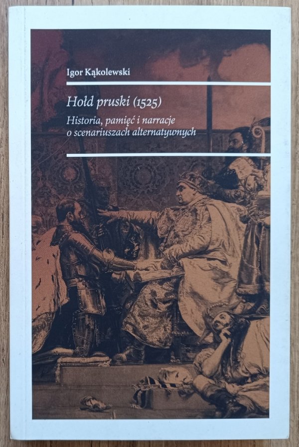 Igor Kąkolewski Hołd pruski (1525). Historia, pamięć i narracje o scenariuszach alternatywnych