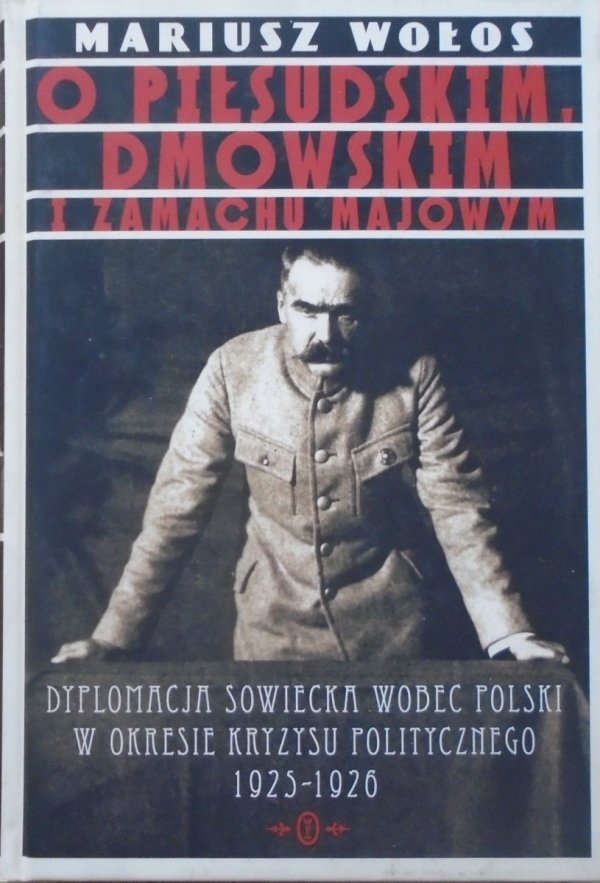 Mariusz Wołos • O Piłsudskim, Dmowskim i zamachu majowym. Dyplomacja sowiecka wobec Polski w okresie kryzysu politycznego 1925-1926