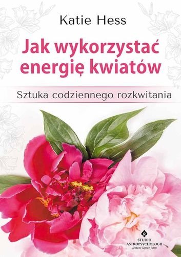 Jak wykorzystać energię kwiatów. Sztuka codziennego rozkwitania, Katie Hess