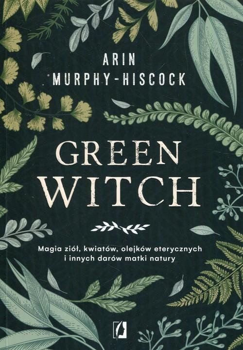 Green Witch. Magia ziół, kwiatów, olejków eterycznych i innych darów matki natury