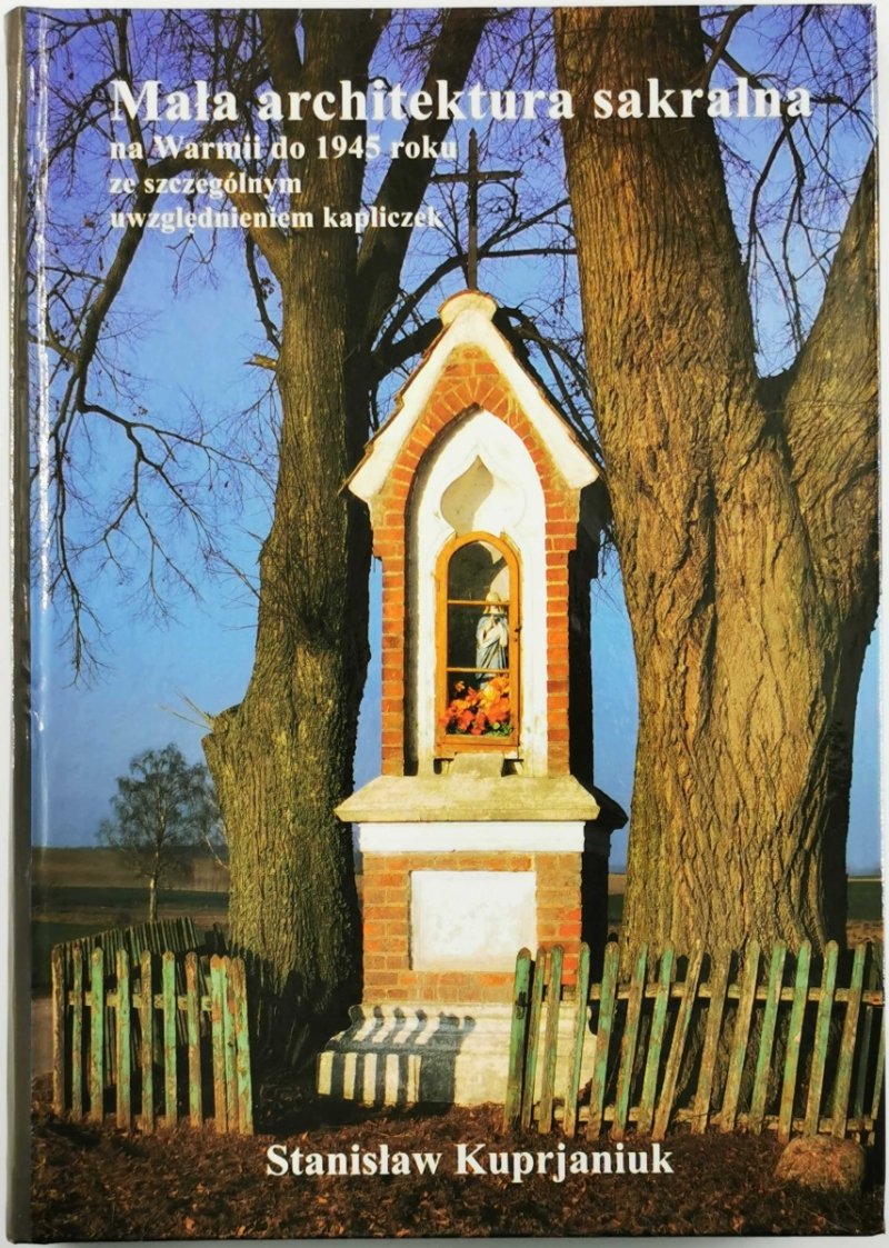 MAŁA ARCHITEKTURA SAKRALNA NA WARMII DO 1945 ROKU ZE SZCZEGÓLNYM UWZGLĘDNIENIEM KAPLICZEK - Stanisław Kuprjaniuk